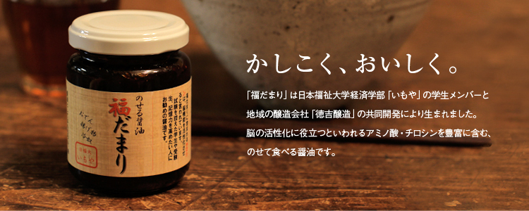 かしこく、おいしく。「福だまり」は日本福祉大学経済学部「いもや」の学生メンバーと地域の醸造会社「徳吉醸造」の共同開発により生まれました。脳の活性化に役立つといわれるアミノ酸・チロシンを豊富に含む、のせて食べる醤油です。