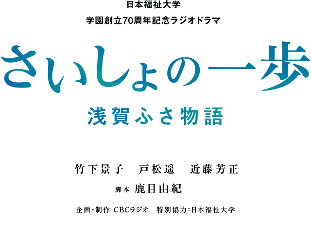 日本福祉大学学園創立70周年記念ラジオドラマ。さいしょの一歩 浅賀ふさ物語。竹下景子、戸松遥、近藤芳正、脚本 鹿目由紀。企画・制作 CBCラジオ、特別協力 日本福祉大学。12月1日（金）21時10分よりCBCラジオにて4週連続放送。最終回12月22日（金）は21時から21時40分までの拡大放送。