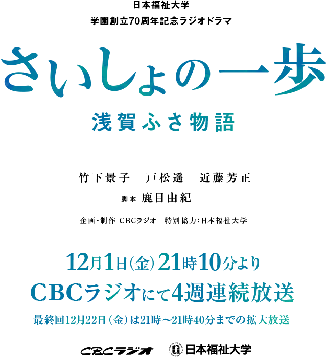 日本福祉大学学園創立70周年記念ラジオドラマ。さいしょの一歩 浅賀ふさ物語。竹下景子、戸松遥、近藤芳正、脚本 鹿目由紀。企画・制作 CBCラジオ、特別協力 日本福祉大学。12月1日（金）21時10分よりCBCラジオにて4週連続放送。最終回12月22日（金）は21時から21時40分までの拡大放送。