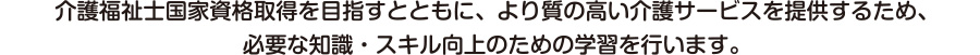 介護福祉士国家資格取得を目指すとともに、より質の高い介護サービスを提供するため、必要な知識・スキルの向上のための学習を行います。　受講の方には、国家試験対策もバックアップ！別途、講座などをご案内いたします！