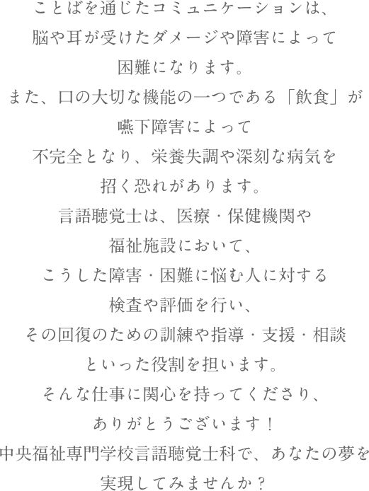 ことばを通じたコミュニケーションは、脳や耳が受けたダメージや障害によって困難になります。また、口の大切な機能の一つである「飲食」が嚥下障害によって不完全となり、栄養失調や深刻な病気を招く恐れがあります。言語聴覚士は、医療・保健機関や福祉施設において、こうした障害・困難に悩む人に対する検査や評価を行い、その回復のための訓練や指導・支援・相談といった役割を担います。そんな仕事に関心を持ってくださり、ありがとうございます！中央福祉専門学校言語聴覚士科で、あなたの夢を実現してみませんか？