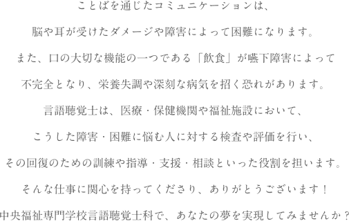 ことばを通じたコミュニケーションは、脳や耳が受けたダメージや障害によって困難になります。また、口の大切な機能の一つである「飲食」が嚥下障害によって不完全となり、栄養失調や深刻な病気を招く恐れがあります。言語聴覚士は、医療・保健機関や福祉施設において、こうした障害・困難に悩む人に対する検査や評価を行い、その回復のための訓練や指導・支援・相談といった役割を担います。そんな仕事に関心を持ってくださり、ありがとうございます！中央福祉専門学校言語聴覚士科で、あなたの夢を実現してみませんか？