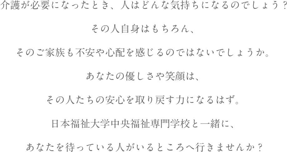 介護が必要になったとき、人はどんな気持ちになるのでしょう？その人自身はもちろん、そのご家族も不安や心配を感じるのではないでしょうか。あなたの優しさや笑顔は、その人たちの安心を取り戻す力になるはず。日本福祉大学中央福祉専門学校と一緒に、あなたを待っている人がいるところへ行きませんか？