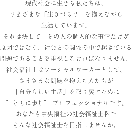 ことばを通じたコミュニケーションは、脳や耳が受けたダメージや障害によって困難になります。また、口の大切な機能の一つである「飲食」が嚥下障害によって不完全となり、栄養失調や深刻な病気を招く恐れがあります。言語聴覚士は、医療・保健機関や福祉施設において、こうした障害・困難に悩む人に対する検査や評価を行い、その回復のための訓練や指導・支援・相談といった役割を担います。そんな仕事に関心を持ってくださり、ありがとうございます！中央福祉専門学校言語聴覚士科で、あなたの夢を実現してみませんか？