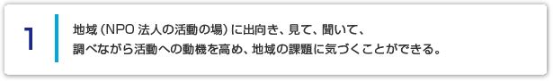 １ 地域（NPO法人の活動の場）に出向き、見て、聞いて、調べながら活動への動機を高め、地域の課題に気づくことができる。