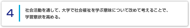 ４ 社会活動を通して、大学で社会福祉を学ぶ意味について改めて考えることで、学習意欲を高める。