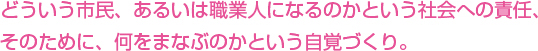 どういう市民、あるいは職業人になるのかという社会への責任、そのために、何をまなぶのかという自覚づくり。