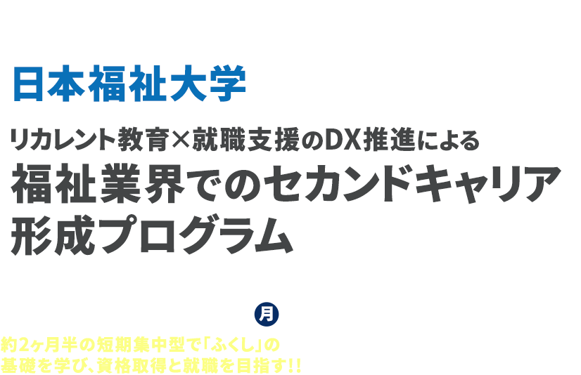 文部科学省「DX等成長分野を中心とした就職・転職支援のためのリカレント教育推進事業」
          日本福祉大学 リカレント教育×就職支援のDX推進による福祉業界でのセカンドキャリア形成プログラム
          2021年10月3日月曜より講座スタート！
          約2ヶ月半の短期集中型で「ふくし」の基礎を学び、資格取得と就職を目指す