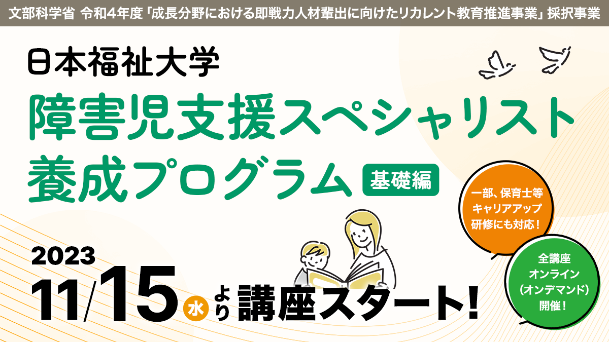 文部科学省 令和4年度「成長分野における即戦力人材輩出に向けたリカレント教育推進事業」採択事業
日本福祉大学 障害児支援スペシャリスト養成プログラム(基礎編)
2023年11月15日(水)より講座スタート!