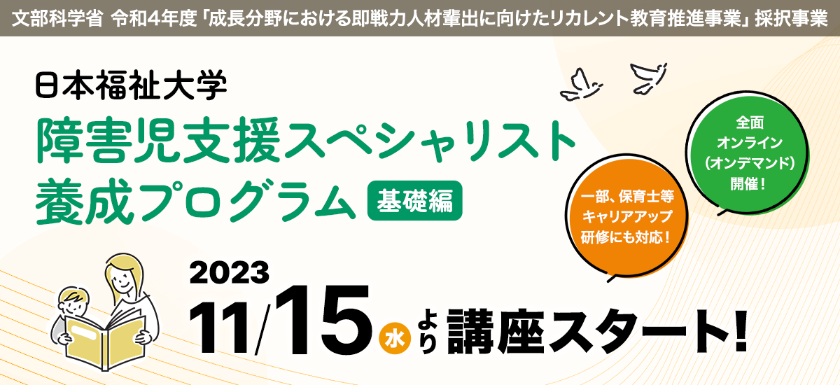 文部科学省 令和4年度「成長分野における即戦力人材輩出に向けたリカレント教育推進事業」採択事業
日本福祉大学 障害児支援スペシャリスト養成プログラム(基礎編)
2023年11月15日(水)より講座スタート!