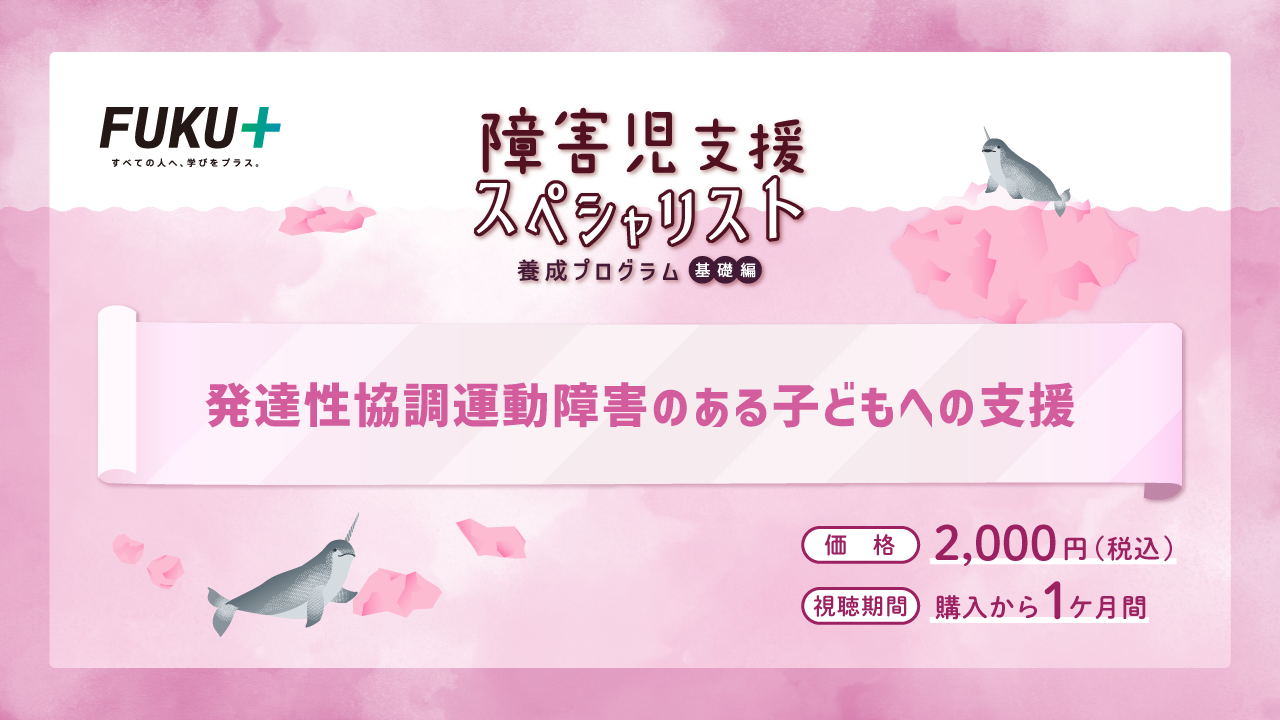障害児支援スペシャリスト養成プログラム（基礎編）
            発達性協調運動障害がある子どもへの支援
            価格：2,000円 / 視聴期間：申し込みから1か月間