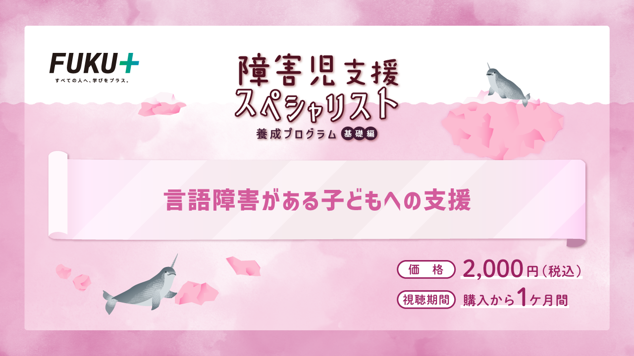 障害児支援スペシャリスト養成プログラム（基礎編）
            言語障害がある子どもへの支援
            価格：2,000円 / 視聴期間：申し込みから1か月間
